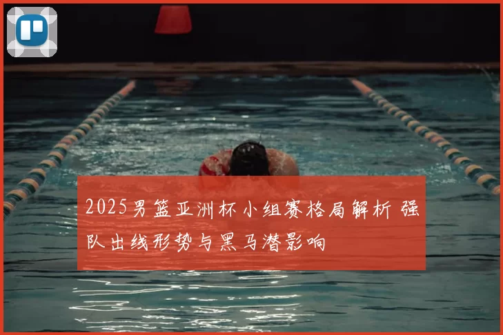 2025男篮亚洲杯小组赛格局解析 强队出线形势与黑马潜影响