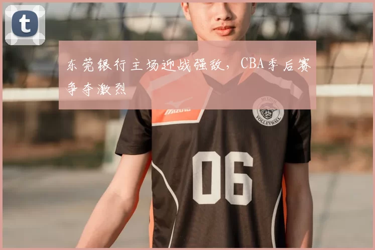 东莞银行主场迎战强敌，CBA季后赛争夺激烈