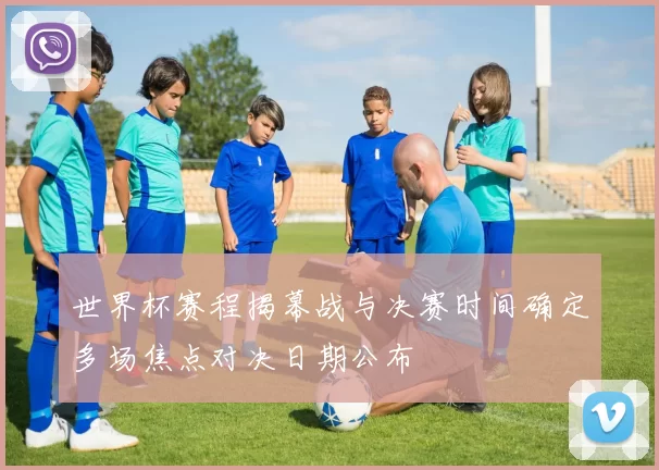 世界杯赛程揭幕战与决赛时间确定多场焦点对决日期公布