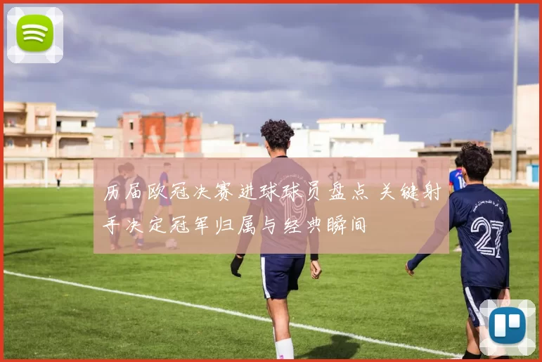 历届欧冠决赛进球球员盘点 关键射手决定冠军归属与经典瞬间