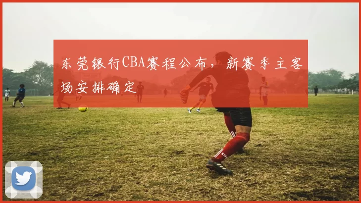 东莞银行CBA赛程公布，新赛季主客场安排确定