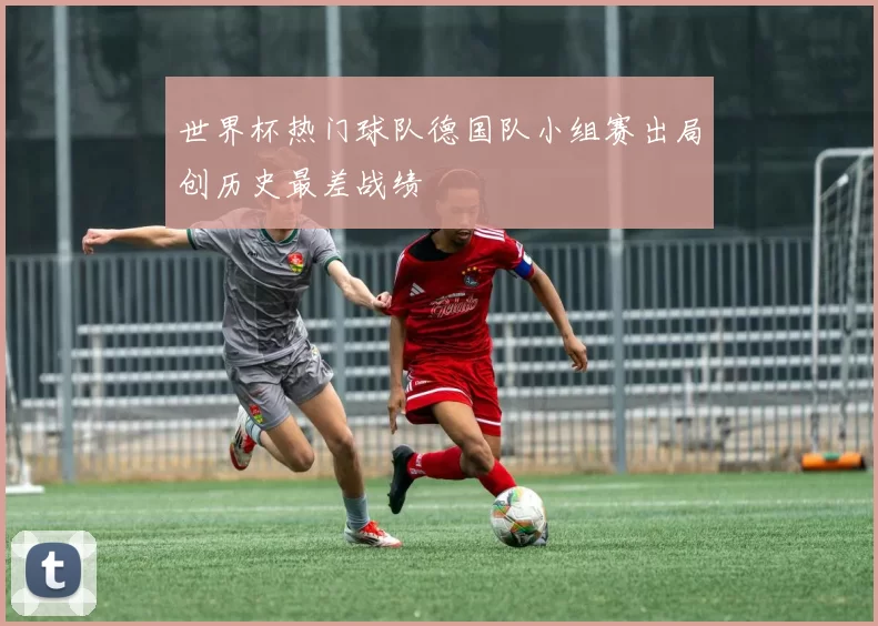 世界杯热门球队德国队小组赛出局创历史最差战绩