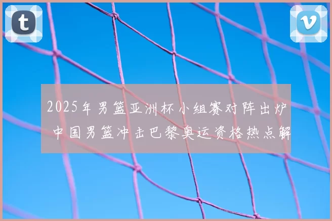 2025年男篮亚洲杯小组赛对阵出炉 中国男篮冲击巴黎奥运资格热点解析