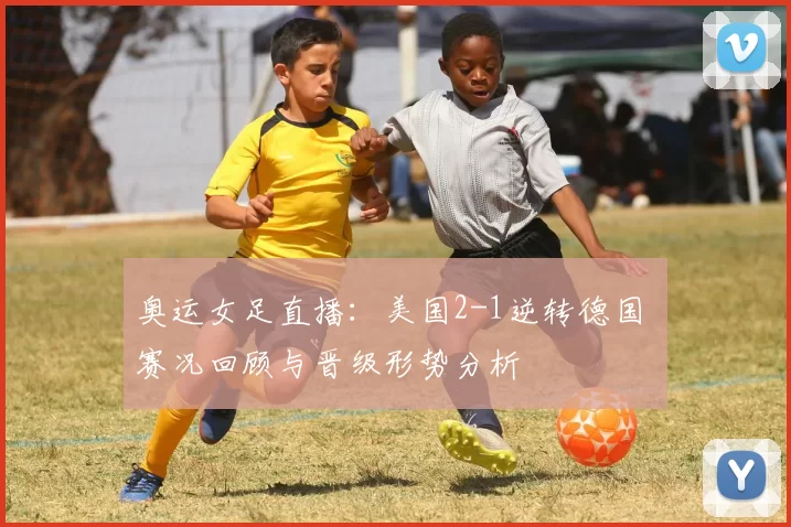 奥运女足直播：美国2-1逆转德国 赛况回顾与晋级形势分析