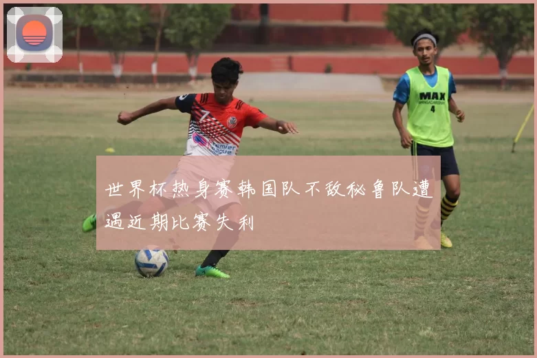世界杯热身赛韩国队不敌秘鲁队遭遇近期比赛失利