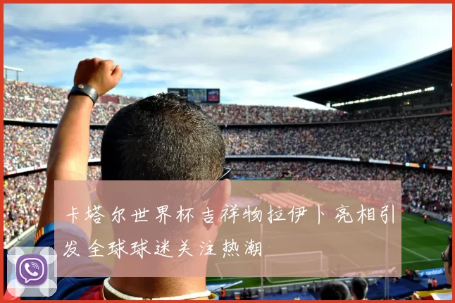 卡塔尔世界杯吉祥物拉伊卜亮相引发全球球迷关注热潮