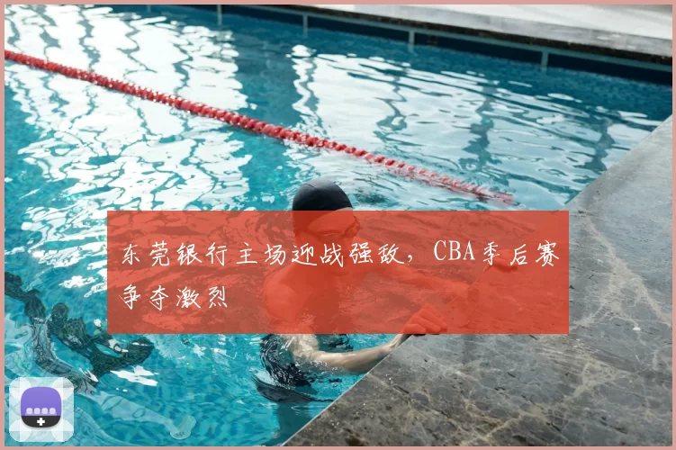 东莞银行主场迎战强敌，CBA季后赛争夺激烈