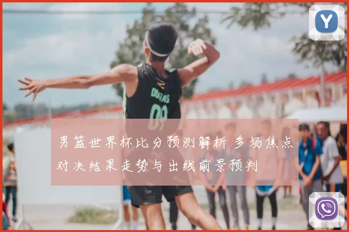 男篮世界杯比分预测解析 多场焦点对决结果走势与出线前景预判