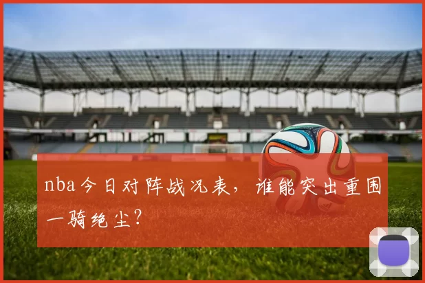 nba今日对阵战况表，谁能突出重围一骑绝尘？