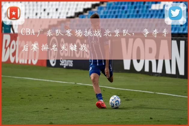 CBA广东队客场挑战北京队,争夺季后赛排名关键战