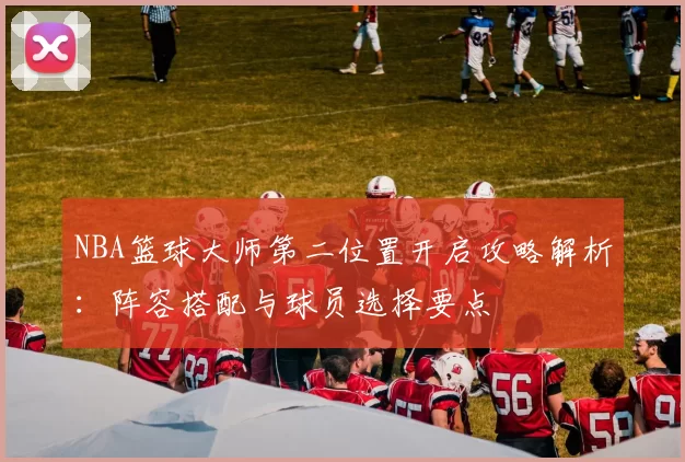 NBA篮球大师第二位置开启攻略解析：阵容搭配与球员选择要点