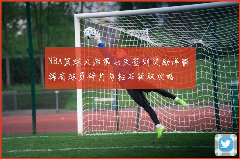 NBA篮球大师第七天签到奖励详解 稀有球员碎片与钻石获取攻略