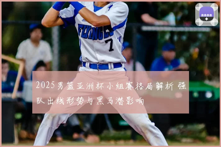2025男篮亚洲杯小组赛格局解析 强队出线形势与黑马潜影响