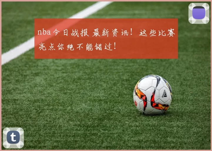 nba今日战报 最新资讯！这些比赛亮点你绝不能错过！