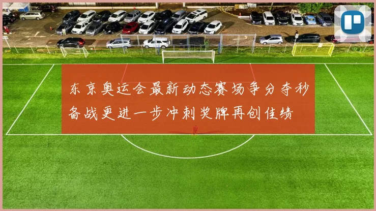 东京奥运会最新动态赛场争分夺秒备战更进一步冲刺奖牌再创佳绩