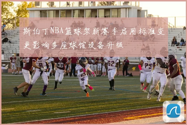 斯伯丁NBA篮球架新赛季启用标准变更影响多座球馆设备升级