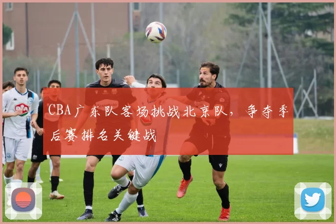 CBA广东队客场挑战北京队,争夺季后赛排名关键战