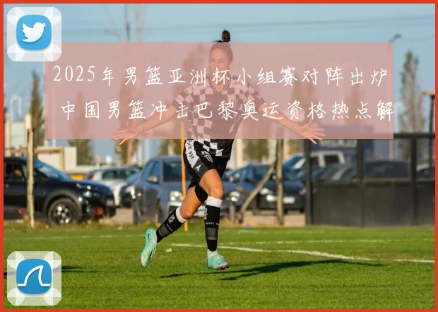 2025年男篮亚洲杯小组赛对阵出炉 中国男篮冲击巴黎奥运资格热点解析