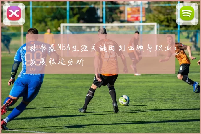 林书豪NBA生涯关键时刻回顾与职业发展轨迹分析