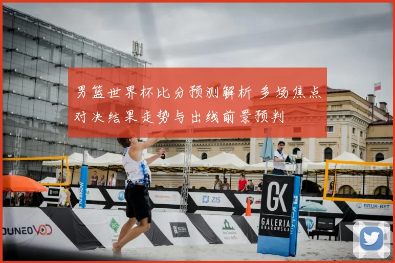 男篮世界杯比分预测解析 多场焦点对决结果走势与出线前景预判
