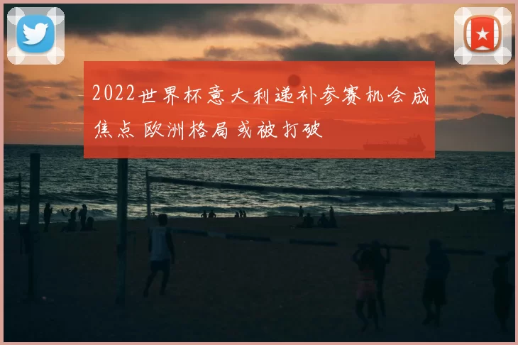 2022世界杯意大利递补参赛机会成焦点 欧洲格局或被打破