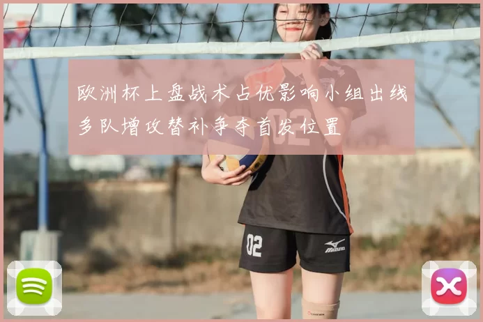 欧洲杯上盘战术占优影响小组出线多队增攻替补争夺首发位置