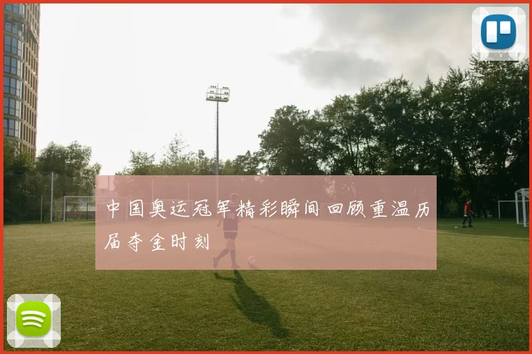 中国奥运冠军精彩瞬间回顾重温历届夺金时刻