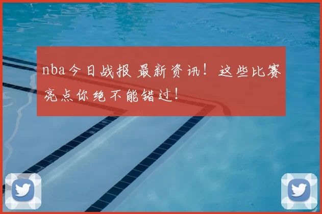 nba今日战报 最新资讯！这些比赛亮点你绝不能错过！