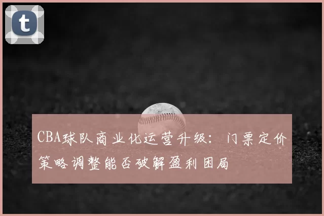 CBA球队商业化运营升级:门票定价策略调整能否破解盈利困局