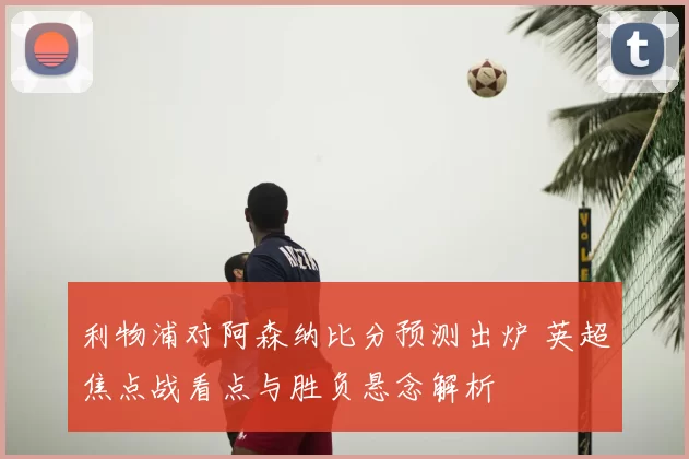 利物浦对阿森纳比分预测出炉 英超焦点战看点与胜负悬念解析