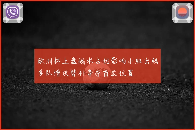 欧洲杯上盘战术占优影响小组出线多队增攻替补争夺首发位置