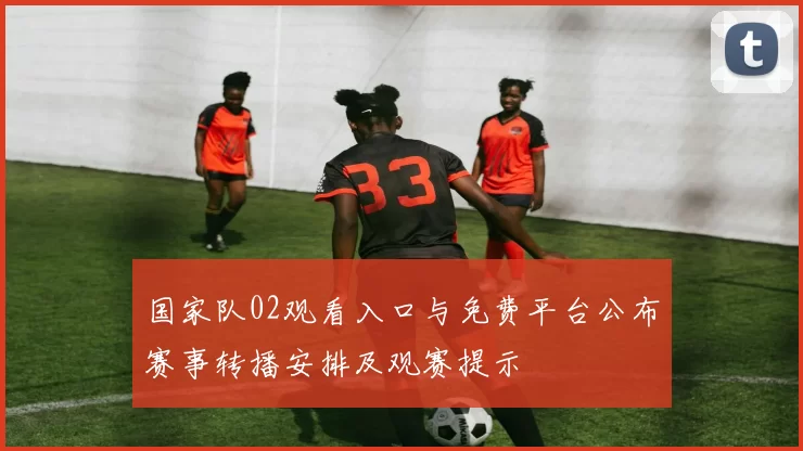 国家队02观看入口与免费平台公布赛事转播安排及观赛提示