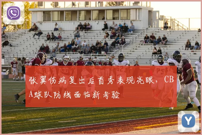 张翼伤病复出后首秀表现亮眼,CBA球队防线面临新考验