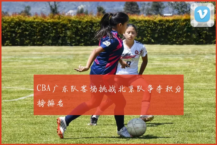 CBA广东队客场挑战北京队争夺积分榜排名
