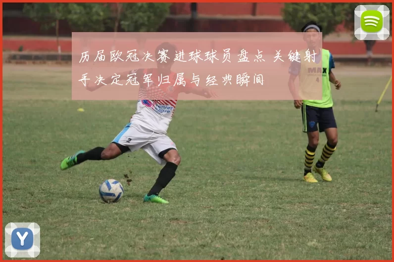 历届欧冠决赛进球球员盘点 关键射手决定冠军归属与经典瞬间