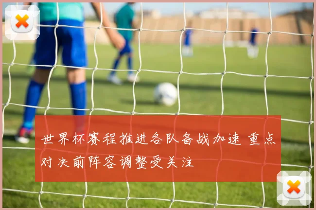 世界杯赛程推进各队备战加速 重点对决前阵容调整受关注