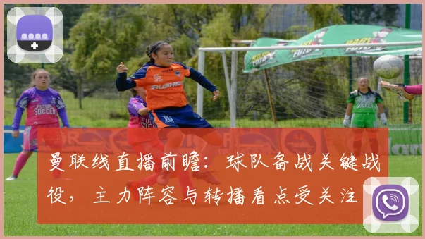 曼联线直播前瞻：球队备战关键战役，主力阵容与转播看点受关注