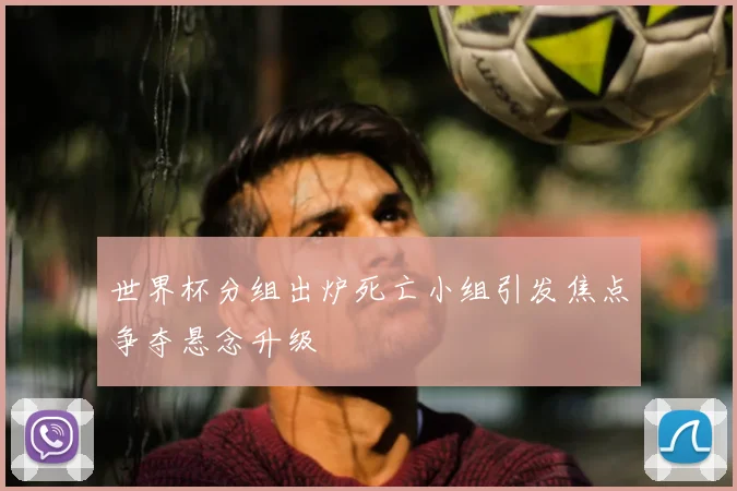 世界杯分组出炉死亡小组引发焦点争夺悬念升级