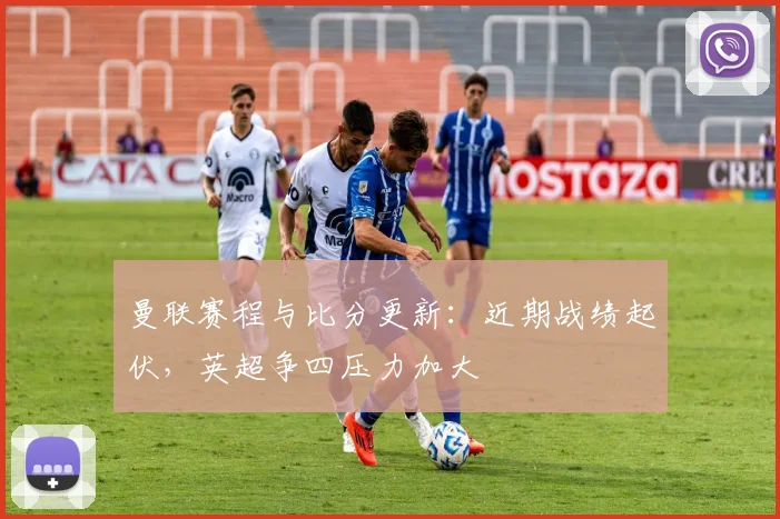 曼联赛程与比分更新：近期战绩起伏，英超争四压力加大