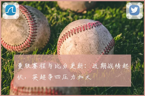 曼联赛程与比分更新：近期战绩起伏，英超争四压力加大