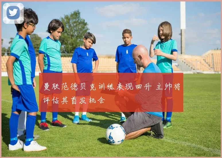 曼联范德贝克训练表现回升 主帅将评估其首发机会