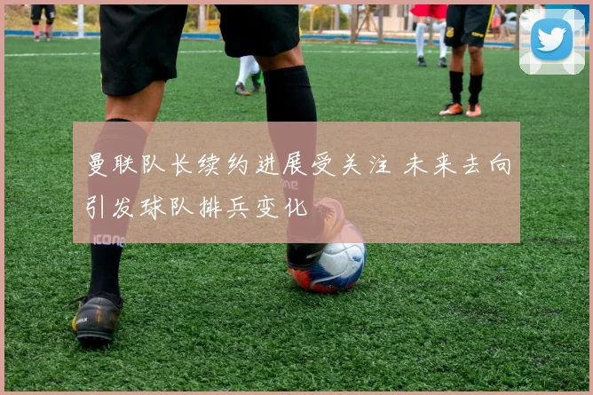 曼联队长续约进展受关注 未来去向引发球队排兵变化