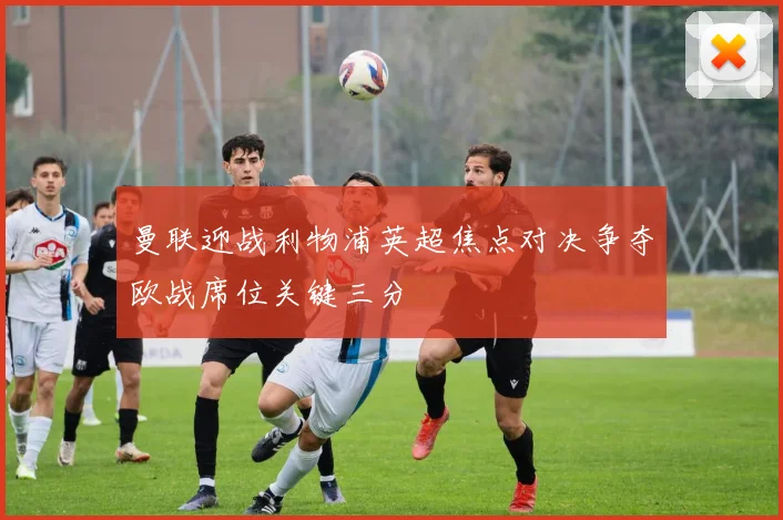 曼联迎战利物浦英超焦点对决争夺欧战席位关键三分